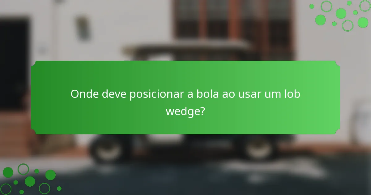 Onde deve posicionar a bola ao usar um lob wedge?